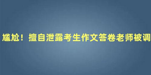 尴尬！擅自泄露考生作文答卷老师被调查