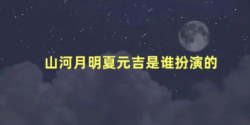 山河月明夏元吉是谁扮演的