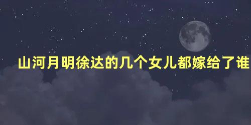 山河月明徐达的几个女儿都嫁给了谁
