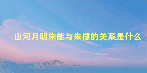 山河月明朱能与朱棣的关系是什么