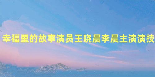 幸福里的故事演员王晓晨李晨主演演技遭质疑