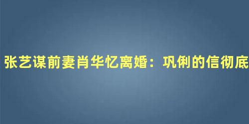 张艺谋前妻肖华忆离婚：巩俐的信彻底把我击垮了
