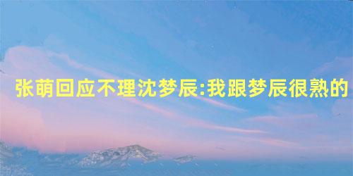 张萌回应不理沈梦辰:我跟梦辰很熟的 张萌回应不理沈梦辰:我跟梦辰很熟的