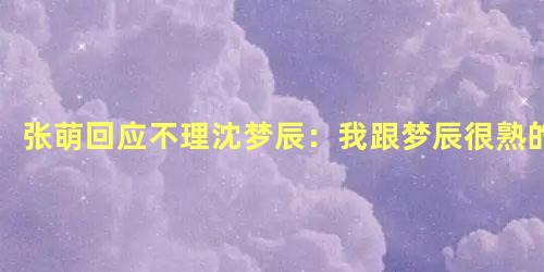 张萌回应不理沈梦辰：我跟梦辰很熟的