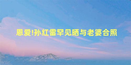 恩爱!孙红雷罕见晒与老婆合照 恩爱!孙红雷罕见晒与老婆合照