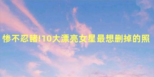 惨不忍睹!10大漂亮女星最想删掉的照片 惨不忍睹!10大漂亮女星最想删掉的照片