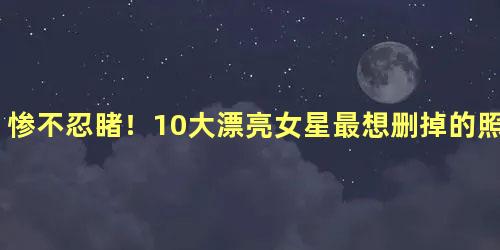 惨不忍睹！10大漂亮女星最想删掉的照片