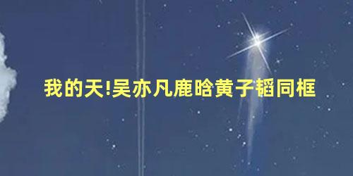 我的天!吴亦凡鹿晗黄子韬同框 我的天!吴亦凡鹿晗黄子韬同框