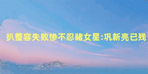 扒整容失败惨不忍睹女星:巩新亮已残 扒整容失败惨不忍睹女星:巩新亮已残