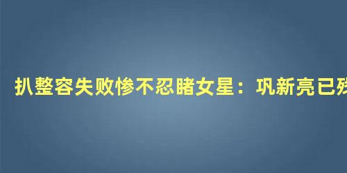 扒整容失败惨不忍睹女星：巩新亮已残