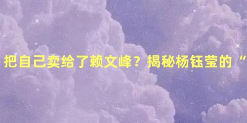 把自己卖给了赖文峰？揭秘杨钰莹的“合同婚姻”