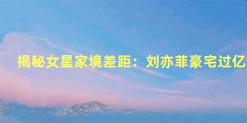 揭秘女星家境差距：刘亦菲豪宅过亿