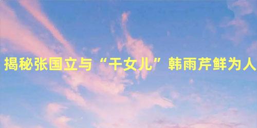 揭秘张国立与“干女儿”韩雨芹鲜为人知的私密事
