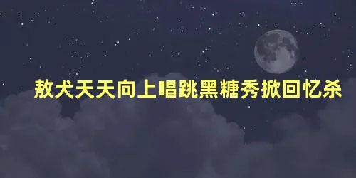 敖犬天天向上唱跳黑糖秀掀回忆杀