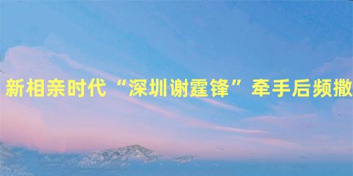 新相亲时代“深圳谢霆锋”牵手后频撒狗粮