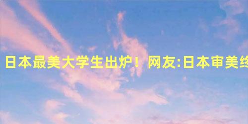 日本最美大学生出炉！网友:日本审美终于正常了