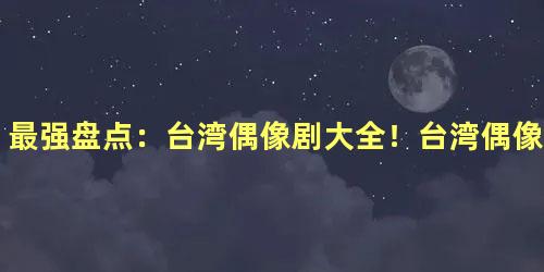 最强盘点：台湾偶像剧大全！台湾偶像剧女演员大全！