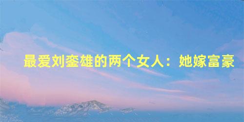 最爱刘銮雄的两个女人：她嫁富豪