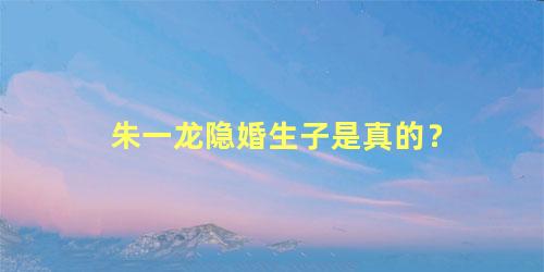 朱一龙隐婚生子是真的？