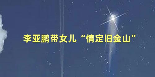 李亚鹏带女儿“情定旧金山”