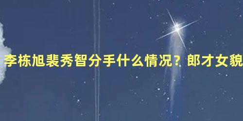 李栋旭裴秀智分手什么情况？郎才女貌为什么会分手？