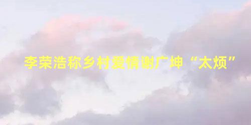 李荣浩称乡村爱情谢广坤“太烦”