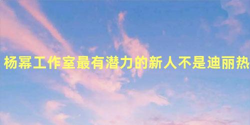 杨幂工作室最有潜力的新人不是迪丽热巴而是她! 杨幂工作室最有潜力的新人不是迪丽热巴而是她!