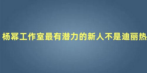 杨幂工作室最有潜力的新人不是迪丽热巴而是她！
