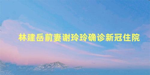 林建岳前妻谢玲玲确诊新冠住院