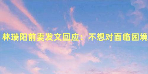 林瑞阳前妻发文回应：不想对面临困境的人落井下石
