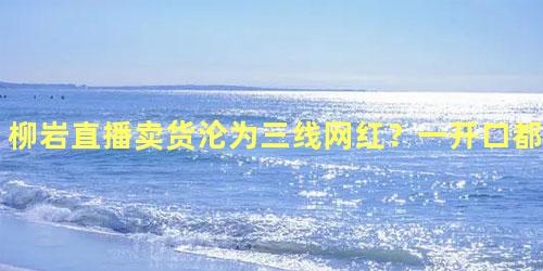 柳岩直播卖货沦为三线网红？一开口都是“老铁”