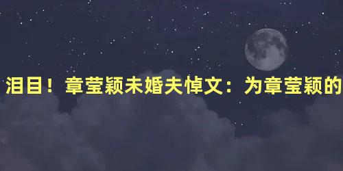 泪目！章莹颖未婚夫悼文：为章莹颖的人格而感到骄傲
