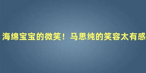 海绵宝宝的微笑！马思纯的笑容太有感染力