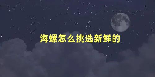 海螺怎么挑选新鲜的