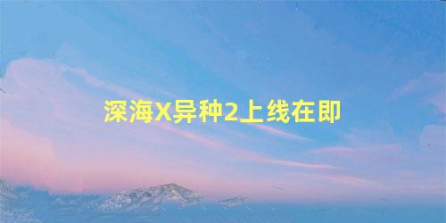 深海X异种2上线在即