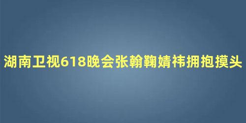 湖南卫视618晚会张翰鞠婧祎拥抱摸头
