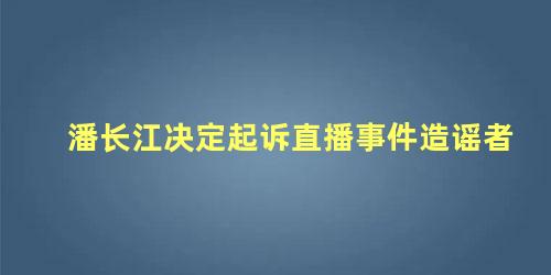 潘长江决定起诉直播事件造谣者