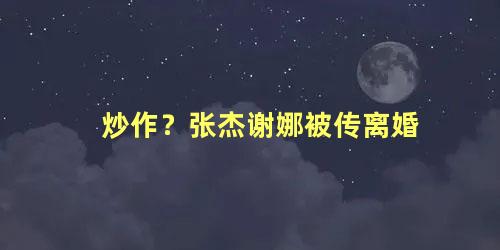 炒作？张杰谢娜被传离婚