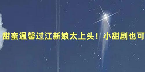 甜蜜温馨过江新娘太上头！小甜剧也可以满满人间烟火气