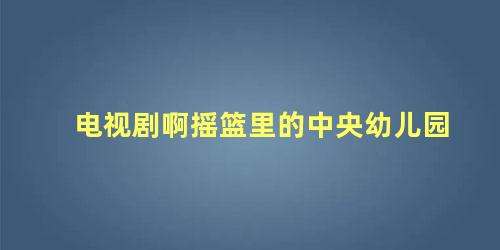 电视剧啊摇篮里的中央幼儿园