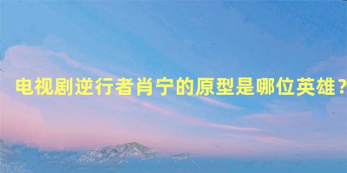 电视剧逆行者肖宁的原型是哪位英雄？