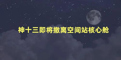神十三即将撤离空间站核心舱