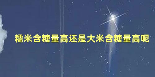 糯米含糖量高还是大米含糖量高呢