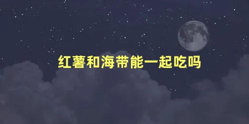 红薯和海带能一起吃吗