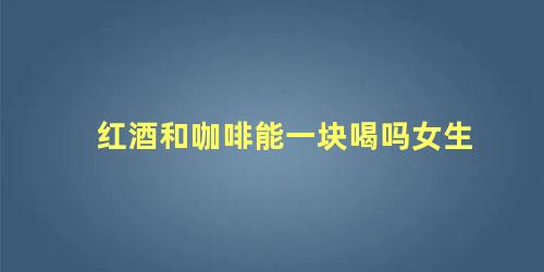 红酒和咖啡能一块喝吗女生