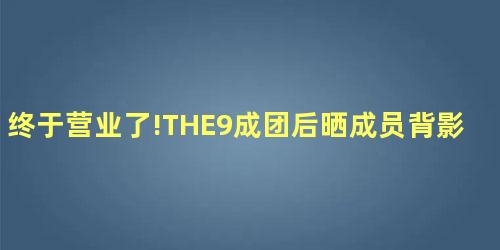 终于营业了!THE9成团后晒成员背影合照 终于营业了!THE9成团后晒成员背影合照