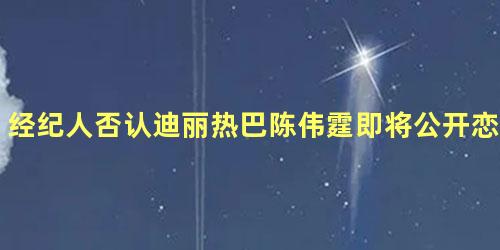 经纪人否认迪丽热巴陈伟霆即将公开恋情