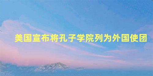 美国宣布将孔子学院列为外国使团