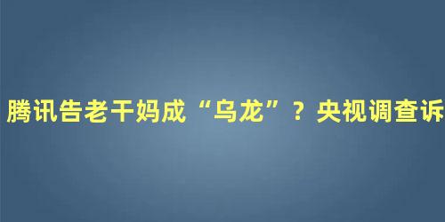 腾讯告老干妈成“乌龙”？央视调查诉讼事件