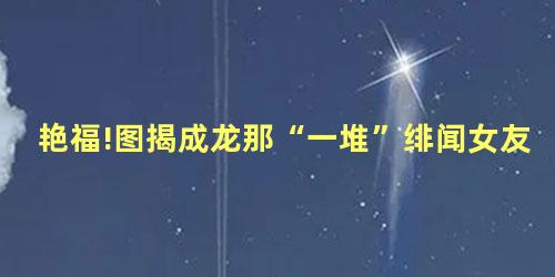 艳福!图揭成龙那“一堆”绯闻女友 艳福!图揭成龙那“一堆”绯闻女友
